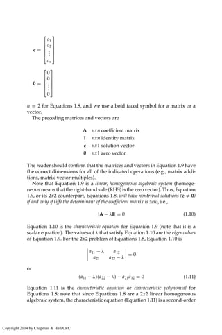 c =





c1
c2
.
.
.
cn





0 =





0
0
.
.
.
0





n = 2 for Equations 1.8, and we use a bold faced symbol for a matrix or a
vector.
The preceding matrices and vectors are
A nxn coefficient matrix
I nxn identity matrix
c nx1 solution vector
0 nx1 zero vector
The reader should confirm that the matrices and vectors in Equation 1.9 have
the correct dimensions for all of the indicated operations (e.g., matrix addi-
tions, matrix-vector multiples).
Note that Equation 1.9 is a linear, homogeneous algebraic system (homoge-
neous means that the right-hand side (RHS) is the zero vector). Thus, Equation
1.9, or its 2x2 counterpart, Equations 1.8, will have nontrivial solutions (c = 0)
if and only if (iff) the determinant of the coefficient matrix is zero, i.e.,
|A − λI| = 0 (1.10)
Equation 1.10 is the characteristic equation for Equation 1.9 (note that it is a
scalar equation). The values of λ that satisfy Equation 1.10 are the eigenvalues
of Equation 1.9. For the 2x2 problem of Equations 1.8, Equation 1.10 is
a11 − λ a12
a21 a22 − λ
= 0
or
(a11 − λ)(a22 − λ) − a21a12 = 0 (1.11)
Equation 1.11 is the characteristic equation or characteristic polynomial for
Equations 1.8; note that since Equations 1.8 are a 2x2 linear homogeneous
algebraic system, the characteristic equation (Equation 1.11) is a second-order
Copyright 2004 by Chapman  Hall/CRC
 
