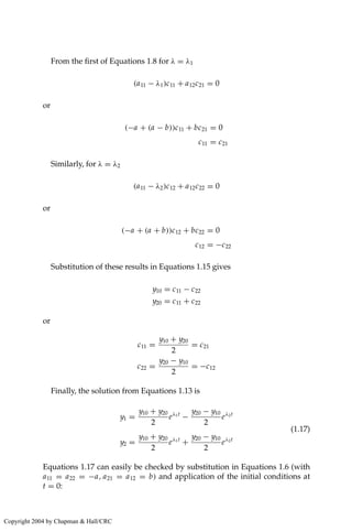 From the first of Equations 1.8 for λ = λ1
(a11 − λ1)c11 + a12c21 = 0
or
(−a + (a − b))c11 + bc21 = 0
c11 = c21
Similarly, for λ = λ2
(a11 − λ2)c12 + a12c22 = 0
or
(−a + (a + b))c12 + bc22 = 0
c12 = −c22
Substitution of these results in Equations 1.15 gives
y10 = c11 − c22
y20 = c11 + c22
or
c11 =
y10 + y20
2
= c21
c22 =
y20 − y10
2
= −c12
Finally, the solution from Equations 1.13 is
y1 =
y10 + y20
2
eλ1t
−
y20 − y10
2
eλ2t
y2 =
y10 + y20
2
eλ1t
+
y20 − y10
2
eλ2t
(1.17)
Equations 1.17 can easily be checked by substitution in Equations 1.6 (with
a11 = a22 = −a, a21 = a12 = b) and application of the initial conditions at
t = 0:
Copyright 2004 by Chapman  Hall/CRC
 