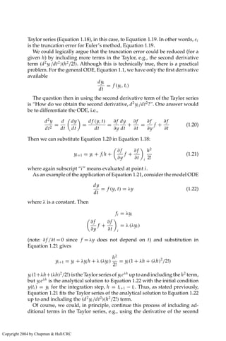 Taylor series (Equation 1.18), in this case, to Equation 1.19. In other words, εi
is the truncation error for Euler’s method, Equation 1.19.
We could logically argue that the truncation error could be reduced (for a
given h) by including more terms in the Taylor, e.g., the second derivative
term (d2
yi /dt2
)(h2
/2!). Although this is technically true, there is a practical
problem. For the general ODE, Equation 1.1, we have only the first derivative
available
dyi
dt
= f (yi , ti )
The question then in using the second derivative term of the Taylor series
is “How do we obtain the second derivative, d2
yi /dt2
?”. One answer would
be to differentiate the ODE, i.e.,
d2
y
dt2
=
d
dt

dy
dt

=
d f (y, t)
dt
=
∂ f
∂y
dy
dt
+
∂ f
∂t
=
∂ f
∂y
f +
∂ f
∂t
(1.20)
Then we can substitute Equation 1.20 in Equation 1.18:
yi+1 = yi + fi h +

∂ f
∂y
f +
∂ f
∂t

i
h2
2!
(1.21)
where again subscript “i” means evaluated at point i.
As an example of the application of Equation 1.21, consider the model ODE
dy
dt
= f (y, t) = λy (1.22)
where λ is a constant. Then
fi = λyi

∂ f
∂y
f +
∂ f
∂t

i
= λ (λyi )
(note: ∂ f /∂t = 0 since f = λy does not depend on t) and substitution in
Equation 1.21 gives
yi+1 = yi + λyi h + λ (λyi )
h2
2!
= yi (1 + λh + (λh)2
/2!)
yi (1+λh+(λh)2
/2!) is the Taylor series of yi eλh
up to and including the h2
term,
but yi eλh
is the analytical solution to Equation 1.22 with the initial condition
y(ti ) = yi for the integration step, h = ti+1 − ti . Thus, as stated previously,
Equation 1.21 fits the Taylor series of the analytical solution to Equation 1.22
up to and including the (d2
yi /dt2
)(h2
/2!) term.
Of course, we could, in principle, continue this process of including ad-
ditional terms in the Taylor series, e.g., using the derivative of the second
Copyright 2004 by Chapman  Hall/CRC
 