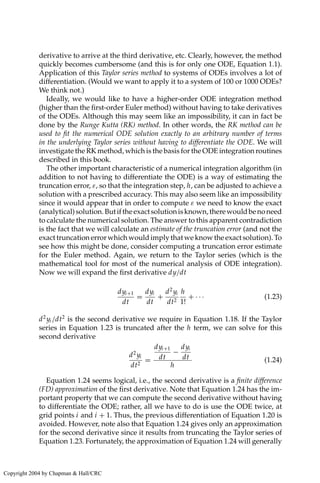 derivative to arrive at the third derivative, etc. Clearly, however, the method
quickly becomes cumbersome (and this is for only one ODE, Equation 1.1).
Application of this Taylor series method to systems of ODEs involves a lot of
differentiation. (Would we want to apply it to a system of 100 or 1000 ODEs?
We think not.)
Ideally, we would like to have a higher-order ODE integration method
(higher than the first-order Euler method) without having to take derivatives
of the ODEs. Although this may seem like an impossibility, it can in fact be
done by the Runge Kutta (RK) method. In other words, the RK method can be
used to fit the numerical ODE solution exactly to an arbitrary number of terms
in the underlying Taylor series without having to differentiate the ODE. We will
investigate the RK method, which is the basis for the ODE integration routines
described in this book.
The other important characteristic of a numerical integration algorithm (in
addition to not having to differentiate the ODE) is a way of estimating the
truncation error, ε, so that the integration step, h, can be adjusted to achieve a
solution with a prescribed accuracy. This may also seem like an impossibility
since it would appear that in order to compute ε we need to know the exact
(analytical)solution.Butiftheexactsolutionisknown,therewouldbenoneed
to calculate the numerical solution. The answer to this apparent contradiction
is the fact that we will calculate an estimate of the truncation error (and not the
exact truncation error which would imply that we know the exact solution). To
see how this might be done, consider computing a truncation error estimate
for the Euler method. Again, we return to the Taylor series (which is the
mathematical tool for most of the numerical analysis of ODE integration).
Now we will expand the first derivative dy/dt
dyi+1
dt
=
dyi
dt
+
d2
yi
dt2
h
1!
+ · · · (1.23)
d2
yi /dt2
is the second derivative we require in Equation 1.18. If the Taylor
series in Equation 1.23 is truncated after the h term, we can solve for this
second derivative
d2
yi
dt2
=
dyi+1
dt
−
dyi
dt
h
(1.24)
Equation 1.24 seems logical, i.e., the second derivative is a finite difference
(FD) approximation of the first derivative. Note that Equation 1.24 has the im-
portant property that we can compute the second derivative without having
to differentiate the ODE; rather, all we have to do is use the ODE twice, at
grid points i and i + 1. Thus, the previous differentiation of Equation 1.20 is
avoided. However, note also that Equation 1.24 gives only an approximation
for the second derivative since it results from truncating the Taylor series of
Equation 1.23. Fortunately, the approximation of Equation 1.24 will generally
Copyright 2004 by Chapman  Hall/CRC
 