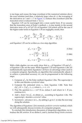 is too large and causes the large overshoot of the numerical solution above
the exact solution (and thus, a relatively large value of εi ), the averaging of
the derivatives at i and i + 1 in Figure 1.2 reduces this overshoot (and the
truncation error is reduced from ε
p
i to εc
i ).
Equation 1.25 can be rearranged into a more useful form. If we assume
that the truncation error of Euler’s method, εi , is due mainly to the second
derivative term (d2
yi /dt2
)(h2
/2!) of Equation 1.18 (which will be the case if
the higher-order terms in Equation 1.18 are negligibly small), then
εi =
d2
yi
dt2
h2
2!
=
dyi+1
dt
−
dyi
dt
h
h2
2!
=

dyi+1
dt
−
dyi
dt

h
2!
and Equation 1.25 can be written as a two-step algorithm:
y
p
i+1 = yi +
dyi
dt
h (1.26a)
εi =

dy
p
i+1
dt
−
dyi
dt

h
2!
(1.26b)
yc
i+1 = yi +
dyi
dt
h + εi = y
p
i+1 + εi (1.26c)
With a little algebra, we can easily show that yi+1 of Equation 1.25 and y
p
i+1
of Equation 1.26c are the same. While Equation 1.25 and Equations 1.26c are
mathematically equivalent, Equations 1.26 have an advantage when used in
a computer program. Specifically, an algorithm that automatically adjusts h
to achieve a prescribed accuracy, tol, can be programmed in the following
steps:
1. Compute y
p
i+1 by the Euler method, Equation 1.26a. The superscript p
in this case denotes a predicted value.
2. Compute the estimated error, εi , from Equation 1.26b. Note that
dy
p
i+1/dt = f (y
p
i+1, ti+1), where ti+1 = ti + h.
3. Pose the question is εi  tol? If no, reduce h and return to 1. If yes,
continue to 4.
4. Add εi from 3 to y
p
i+1 to obtain yc
i+1 according to Equation 1.26c. The
superscript c denotes a corrected value.
5. Increment i, advance ti to ti+1 by adding h, go to 1. to take the next step
along the solution.
The algorithm of Equations 1.26 is termed a predictor-corrector method, which
we will subsequently discuss in terms of a computer program.
To conclude this introductory discussion of integration algorithms, we in-
troduce the RK notation. If we define k1 and k2 (termed Runge Kutta constants
Copyright 2004 by Chapman  Hall/CRC
 