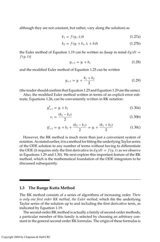 although they are not constant, but rather, vary along the solution) as
k1 = f (yi , ti )h (1.27a)
k2 = f (yi + k1, ti + h)h (1.27b)
the Euler method of Equation 1.19 can be written as (keep in mind dy/dt =
f (y, t))
yi+1 = yi + k1 (1.28)
and the modified Euler method of Equation 1.25 can be written
yi+1 = yi +
k1 + k2
2
(1.29)
(the reader should confirm that Equation 1.25 and Equation 1.29 are the same).
Also, the modified Euler method written in terms of an explicit error esti-
mate, Equations 1.26, can be conveniently written in RK notation:
y
p
i+1 = yi + k1 (1.30a)
εi =
(k2 − k1)
2
(1.30b)
yc
i+1 = yi + k1 +
(k2 − k1)
2
= yi +
(k1 + k2)
2
(1.30c)
However, the RK method is much more than just a convenient system of
notation.Asstatedearlier,itisamethodforfittingtheunderlyingTaylorseries
of the ODE solution to any number of terms without having to differentiate
the ODE (it requires only the first derivative in dy/dt = f (y, t) as we observe
in Equations 1.29 and 1.30). We next explore this important feature of the RK
method, which is the mathematical foundation of the ODE integrators to be
discussed subsequently.
1.3 The Runge Kutta Method
The RK method consists of a series of algorithms of increasing order. There
is only one first order RK method, the Euler method, which fits the underlying
Taylor series of the solution up to and including the first derivative term, as
indicated by Equation 1.19.
The second-order RK method is actually a family of second-order methods;
a particular member of this family is selected by choosing an arbitrary con-
stant in the general second-order RK formulas. The origin of these formulas is
Copyright 2004 by Chapman  Hall/CRC
 