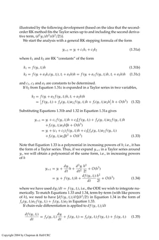 illustrated by the following development (based on the idea that the second-
order RK method fits the Taylor series up to and including the second deriva-
tive term, (d2
yi /dt2
)(h2
/2!)).
We start the analysis with a general RK stepping formula of the form
yi+1 = yi + c1k1 + c2k2 (1.31a)
where k1 and k2 are RK “constants” of the form
k1 = f (yi , ti )h (1.31b)
k2 = f (yi + a2k1(yi , ti ), ti + a2h)h = f (yi + a2 f (yi , ti )h, ti + a2h)h (1.31c)
and c1, c2 and a2 are constants to be determined.
If k2 from Equation 1.31c is expanded in a Taylor series in two variables,
k2 = f (yi + a2 f (yi , ti )h, ti + a2h)h
=

f (yi , ti ) + fy(yi , ti )a2 f (yi , ti )h + ft(yi , ti )a2h

h + O(h3
) (1.32)
Substituting Equations 1.31b and 1.32 in Equation 1.31a gives
yi+1 = yi + c1 f (yi , ti )h + c2[ f (yi , ti ) + fy(yi , ti )a2 f (yi , ti )h
+ ft(yi , ti )a2h]h + O(h3
)
= yi + (c1 + c2) f (yi , ti )h + c2[ fy(yi , ti )a2 f (yi , ti )
+ ft(yi , ti )a2]h2
+ O(h3
) (1.33)
Note that Equation 1.33 is a polynomial in increasing powers of h; i.e., it has
the form of a Taylor series. Thus, if we expand yi+1 in a Taylor series around
yi , we will obtain a polynomial of the same form, i.e., in increasing powers
of h
yi+1 = yi +
dyi
dt
h +
d2
yi
dt2
h2
2!
+ O(h3
)
= yi + f (yi , ti )h +
d f (yi , ti )
dt
h2
2!
+ O(h3
) (1.34)
where we have used dyi /dt = f (yi , ti ), i.e., the ODE we wish to integrate nu-
merically. To match Equations 1.33 and 1.34, term-by-term (with like powers
of h), we need to have [d f (yi , ti )/dt](h2
/2!) in Equation 1.34 in the form of
fy(yi , ti )a2 f (yi , ti ) + ft(yi , ti )a2 in Equation 1.33.
If chain-rule differentiation is applied to d f (yi , ti )/dt
d f (yi , ti )
dt
= fy(yi , ti )
dyi
dt
+ ft(yi , ti ) = fy(yi , ti ) f (yi , ti ) + ft(yi , ti ) (1.35)
Copyright 2004 by Chapman  Hall/CRC
 