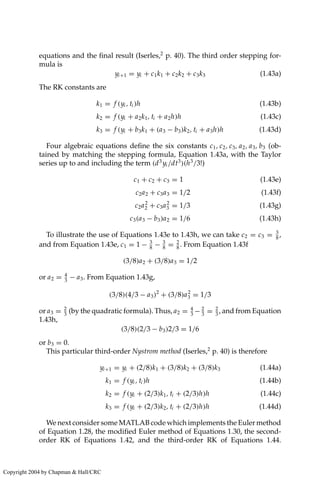 equations and the final result (Iserles,2
p. 40). The third order stepping for-
mula is
yi+1 = yi + c1k1 + c2k2 + c3k3 (1.43a)
The RK constants are
k1 = f (yi , ti )h (1.43b)
k2 = f (yi + a2k1, ti + a2h)h (1.43c)
k3 = f (yi + b3k1 + (a3 − b3)k2, ti + a3h)h (1.43d)
Four algebraic equations define the six constants c1, c2, c3, a2, a3, b3 (ob-
tained by matching the stepping formula, Equation 1.43a, with the Taylor
series up to and including the term (d3
yi /dt3
)(h3
/3!)
c1 + c2 + c3 = 1 (1.43e)
c2a2 + c3a3 = 1/2 (1.43f)
c2a2
2 + c3a2
3 = 1/3 (1.43g)
c3(a3 − b3)a2 = 1/6 (1.43h)
To illustrate the use of Equations 1.43e to 1.43h, we can take c2 = c3 = 3
8
,
and from Equation 1.43e, c1 = 1 − 3
8
− 3
8
= 2
8
. From Equation 1.43f
(3/8)a2 + (3/8)a3 = 1/2
or a2 = 4
3
− a3. From Equation 1.43g,
(3/8)(4/3 − a3)2
+ (3/8)a2
3 = 1/3
or a3 = 2
3
(by the quadratic formula). Thus, a2 = 4
3
− 2
3
= 2
3
, and from Equation
1.43h,
(3/8)(2/3 − b3)2/3 = 1/6
or b3 = 0.
This particular third-order Nystrom method (Iserles,2
p. 40) is therefore
yi+1 = yi + (2/8)k1 + (3/8)k2 + (3/8)k3 (1.44a)
k1 = f (yi , ti )h (1.44b)
k2 = f (yi + (2/3)k1, ti + (2/3)h)h (1.44c)
k3 = f (yi + (2/3)k2, ti + (2/3)h)h (1.44d)
We next consider some MATLAB code which implements the Euler method
of Equation 1.28, the modified Euler method of Equations 1.30, the second-
order RK of Equations 1.42, and the third-order RK of Equations 1.44.
Copyright 2004 by Chapman  Hall/CRC
 