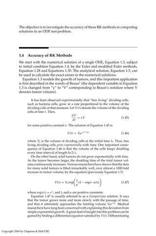 The objective is to investigate the accuracy of these RK methods in computing
solutions to an ODE test problem.
1.4 Accuracy of RK Methods
We start with the numerical solution of a single ODE, Equation 1.3, subject
to initial condition Equation 1.4, by the Euler and modified Euler methods,
Equation 1.28 and Equations 1.30. The analytical solution, Equation 1.5, can
be used to calculate the exact errors in the numerical solutions.
Equation 1.3 models the growth of tumors, and this important application
is first described in the words of Braun1
(the dependent variable in Equation
1.3 is changed from “y” to “V” corresponding to Braun’s notation where V
denotes tumor volume).
It has been observed experimentally that “free living” dividing cells,
such as bacteria cells, grow at a rate proportional to the volume of the
dividing cells at that moment. Let V(t) denote the volume of the dividing
cells at time t. Then,
dV
dt
= λV (1.45)
for some positive constant λ. The solution of Equation 1.45 is
V(t) = V0eλ(t−t0)
(1.46)
where V0 is the volume of dividing cells at the initial time t0. Thus, free
living dividing cells grow exponentially with time. One important conse-
quence of Equation 1.46 is that the volume of the cells keeps doubling
every time interval of length ln 2/λ.
On the other hand, solid tumors do not grow exponentially with time.
As the tumor becomes larger, the doubling time of the total tumor vol-
ume continuously increases. Various researchers have shown that the data
for many solid tumors is fitted remarkably well, over almost a 1000-fold
increase in tumor volume, by the equation (previously Equation 1.5)
V(t) = V0 exp

λ
α
(1 − exp(−αt))

(1.47)
where exp(x) = ex
, and λ and α are positive constants.
Equation 1.47 is usually referred to as a Gompertzjan relation. It says
that the tumor grows more and more slowly with the passage of time,
and that it ultimately approaches the limiting volume V0eλ/α
. Medical
researchers have long been concerned with explaining this deviation from
simple exponential growth. A great deal of insight into this problem can be
gained by finding a differential equation satisfied by V(t). Differentiating
Copyright 2004 by Chapman  Hall/CRC
 
