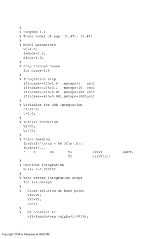 %
% Program 1.1
% Tumor model of eqs. (1.47), (1.48)
%
% Model parameters
V0=1.0;
lambda=1.0;
alpha=1.0;
%
% Step through cases
for ncase=1:4
%
% Integration step
if(ncase==1)h=1.0 ;nsteps=1 ;end
if(ncase==2)h=0.1 ;nsteps=10 ;end
if(ncase==3)h=0.01 ;nsteps=100 ;end
if(ncase==4)h=0.001;nsteps=1000;end
%
% Variables for ODE integration
tf=10.0;
t=0.0;
%
% Initial condition
V1=V0;
V2=V0;
%
% Print heading
fprintf('nnh = %6.3fn',h);
fprintf(...
' t Ve V1 errV1 estV1
V2 errV2n')
%
% Continue integration
while t0.999*tf
%
% Take nsteps integration steps
for i=1:nsteps
%
% Store solution at base point
V1b=V1;
V2b=V2;
tb=t;
%
% RK constant k1
k11=lambda*exp(-alpha*t)*V1*h;
Copyright 2004 by Chapman  Hall/CRC
 