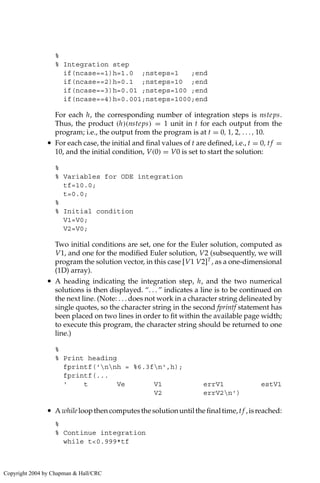 %
% Integration step
if(ncase==1)h=1.0 ;nsteps=1 ;end
if(ncase==2)h=0.1 ;nsteps=10 ;end
if(ncase==3)h=0.01 ;nsteps=100 ;end
if(ncase==4)h=0.001;nsteps=1000;end
For each h, the corresponding number of integration steps is nsteps.
Thus, the product (h)(nsteps) = 1 unit in t for each output from the
program; i.e., the output from the program is at t = 0, 1, 2, . . . , 10.
• For each case, the initial and final values of t are defined, i.e., t = 0, tf =
10, and the initial condition, V(0) = V0 is set to start the solution:
%
% Variables for ODE integration
tf=10.0;
t=0.0;
%
% Initial condition
V1=V0;
V2=V0;
Two initial conditions are set, one for the Euler solution, computed as
V1, and one for the modified Euler solution, V2 (subsequently, we will
program the solution vector, in this case [V1 V2]T
, as a one-dimensional
(1D) array).
• A heading indicating the integration step, h, and the two numerical
solutions is then displayed. “. . . ” indicates a line is to be continued on
the next line. (Note: . . . does not work in a character string delineated by
single quotes, so the character string in the second fprintf statement has
been placed on two lines in order to fit within the available page width;
to execute this program, the character string should be returned to one
line.)
%
% Print heading
fprintf('nnh = %6.3fn',h);
fprintf(...
' t Ve V1 errV1 estV1
V2 errV2n')
• Awhileloopthencomputesthesolutionuntilthefinaltime,tf ,isreached:
%
% Continue integration
while t0.999*tf
Copyright 2004 by Chapman  Hall/CRC
 