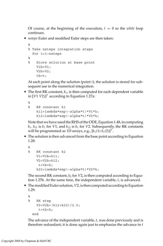 Of course, at the beginning of the execution, t = 0 so the while loop
continues.
• nsteps Euler and modified Euler steps are then taken:
%
% Take nsteps integration steps
for i=1:nsteps
%
% Store solution at base point
V1b=V1;
V2b=V2;
tb=t;
At each point along the solution (point i), the solution is stored for sub-
sequent use in the numerical integration.
• The first RK constant, k1, is then computed for each dependent variable
in [V1 V2)]T
according to Equation 1.27a:
%
% RK constant k1
k11=lambda*exp(-alpha*t)*V1*h;
k12=lambda*exp(-alpha*t)*V2*h;
Note that we have used the RHS of the ODE, Equation 1.48, in computing
k1. k11 is k1 for V1, and k12 is k1 for V2. Subsequently, the RK constants
will be programmed as 1D arrays, e.g., [k1(1) k1(2)]T
.
• The solution is then advanced from the base point according to Equation
1.28:
%
% RK constant k2
V1=V1b+k11;
V2=V2b+k12;
t=tb+h;
k22=lambda*exp(-alpha*t)*V2*h;
The second RK constant, k2 for V2, is then computed according to Equa-
tion 1.27b. At the same time, the independent variable, t, is advanced.
• ThemodifiedEulersolution, V2,isthencomputedaccordingtoEquation
1.29:
%
% RK step
V2=V2b+(k12+k22)/2.0;
t=tb+h;
end
The advance of the independent variable, t, was done previously and is
therefore redundant; it is done again just to emphasize the advance in t
Copyright 2004 by Chapman  Hall/CRC
 