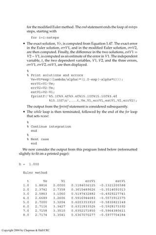 for the modified Euler method. The end statement ends the loop of nsteps
steps, starting with
for i=1:nsteps
• The exact solution, Ve, is computed from Equation 1.47. The exact error
in the Euler solution, errV1, and in the modified Euler solution, errV2,
are then computed. Finally, the difference in the two solutions, estV1 =
V2− V1, is computed as an estimate of the error in V1. The independent
variable, t, the two dependent variables, V1, V2, and the three errors,
errV1, errV2, estV1, are then displayed.
%
% Print solutions and errors
Ve=V0*exp((lambda/alpha)*(1.0-exp(-alpha*t)));
errV1=V1-Ve;
errV2=V2-Ve;
estV1=V2-V1;
fprintf('%5.1f%9.4f%9.4f%15.10f%15.10f%9.4f
%15.10fn',...t,Ve,V1,errV1,estV1,V2,errV2);
The output from the fprintf statement is considered subsequently.
• The while loop is then terminated, followed by the end of the for loop
that sets ncase:
%
% Continue integration
end
%
% Next case
end
We now consider the output from this program listed below (reformatted
slightly to fit on a printed page):
h = 1.000
Euler method
t Ve V1 errV1 estV1
1.0 1.8816 2.0000 0.1184036125 -0.1321205588
2.0 2.3742 2.7358 0.3615489626 -0.3514091013
3.0 2.5863 3.1060 0.5197432882 -0.4929227741
4.0 2.6689 3.2606 0.5916944683 -0.5573912375
5.0 2.7000 3.3204 0.6203353910 -0.5830821148
6.0 2.7116 3.3427 0.6311833526 -0.5928173392
7.0 2.7158 3.3510 0.6352171850 -0.5964380611
8.0 2.7174 3.3541 0.6367070277 -0.5977754184
Copyright 2004 by Chapman  Hall/CRC
 