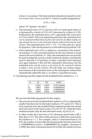 where C is a constant. The Euler method is therefore termed first order
in h or first order correct or of order h, which is usually designated as
errV1 = O(h)
where “O” denotes “of order.”
— The estimated error, estV1 is also first order in h (note again, that as h
is decreased by a factor of 1/10, estV1 decreases by a factor of 1/10).
Furthermore, the estimated error, estV1, approaches the exact error,
errV1 for small h. This is an important point since the estimated error
can be computed without knowing the exact solution; in other words, we
can estimate the error in the numerical solution without knowing the exact
solution. The estimated error, estV1 = V2− V1 is the same as εi given
by Equation 1.26b and discussed in words following Equations 1.26.
— If the estimated error, estV1, is added as a correction to the numeri-
cal solution, V1, the corrected solution (in the last column) is much
closer to the exact solution, Ve. Thus, the estimated error can not only
be used to judge the accuracy of the numerical solution, and thereby
used to decrease h if necessary to meet a specified error tolerance
(see again Equation 1.26b and the subsequent discussion), but the
estimated error can be used as a correction for the numerical solution
to obtain a more accurate solution. We will make use of these impor-
tant features of the estimated error in the subsequent routines that
automatically adjust the step, h, to achieve a specified accuracy.
• Considering next the output for the modified Euler method at t = 1:
h Ve V2 errV2
1 1.8816 1.8679 −0.0137169464
0.1 1.8816 1.8816 −0.0000409693
0.01 1.8816 1.8816 −0.0000000647
0.001 1.8816 1.8816 −0.0000000003
We can note the following points for this output:
— The exact error for the modified Euler method, errV2, is substantially
smaller than the error for the Euler method, errV1 and estV1. This is
to be expected since the modified Euler method includes the second
derivative term in the Taylor series, (d2
y/dt2
)(h2
/2!), while the Euler
method includes only the first derivative term, (dy/dt)(h/1!).
— In other words, the exact error, errV2, decreases much faster with h
than does errV1. The order of this decrease is difficult to assess from
the solution at t = 1. For example, when h is decreased from 0.1 to
0.01, the number of zeros after the decimal point increases from four
(−0.000040969) to seven (−0.0000000647) (or roughly, a decrease of
1/1000). But when h decreases from 0.01 to 0.001, the number of zeros
Copyright 2004 by Chapman  Hall/CRC
 