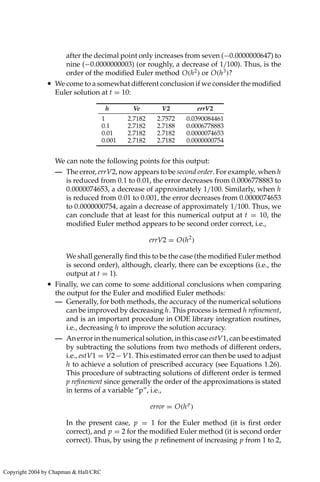 after the decimal point only increases from seven (−0.0000000647) to
nine (−0.0000000003) (or roughly, a decrease of 1/100). Thus, is the
order of the modified Euler method O(h2
) or O(h3
)?
• We come to a somewhat different conclusion if we consider the modified
Euler solution at t = 10:
h Ve V2 errV2
1 2.7182 2.7572 0.0390084461
0.1 2.7182 2.7188 0.0006778883
0.01 2.7182 2.7182 0.0000074653
0.001 2.7182 2.7182 0.0000000754
We can note the following points for this output:
— The error, errV2, now appears to be second order. For example, when h
is reduced from 0.1 to 0.01, the error decreases from 0.0006778883 to
0.0000074653, a decrease of approximately 1/100. Similarly, when h
is reduced from 0.01 to 0.001, the error decreases from 0.0000074653
to 0.0000000754, again a decrease of approximately 1/100. Thus, we
can conclude that at least for this numerical output at t = 10, the
modified Euler method appears to be second order correct, i.e.,
errV2 = O(h2
)
We shall generally find this to be the case (the modified Euler method
is second order), although, clearly, there can be exceptions (i.e., the
output at t = 1).
• Finally, we can come to some additional conclusions when comparing
the output for the Euler and modified Euler methods:
— Generally, for both methods, the accuracy of the numerical solutions
can be improved by decreasing h. This process is termed h refinement,
and is an important procedure in ODE library integration routines,
i.e., decreasing h to improve the solution accuracy.
— An error in the numerical solution, in this case estV1, can be estimated
by subtracting the solutions from two methods of different orders,
i.e., estV1 = V2− V1. This estimated error can then be used to adjust
h to achieve a solution of prescribed accuracy (see Equations 1.26).
This procedure of subtracting solutions of different order is termed
p refinement since generally the order of the approximations is stated
in terms of a variable “p”, i.e.,
error = O(hp
)
In the present case, p = 1 for the Euler method (it is first order
correct), and p = 2 for the modified Euler method (it is second order
correct). Thus, by using the p refinement of increasing p from 1 to 2,
Copyright 2004 by Chapman  Hall/CRC
 