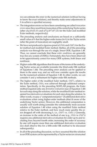 we can estimate the error in the numerical solution (without having
to know the exact solution), and thereby make some adjustments in
h to achieve a specified accuracy.
— The integration errors we have been considering are called truncation
errors since they result from truncation of the underlying Taylor series
(after (dy/dt)(h/1!) and (d2
y/dt2
)(h2
/2!) for the Euler and modified
Euler methods, respectively).
— The preceding analysis and conclusions are based on a sufficiently
small value of h that the higher-order terms (in h) in the Taylor series
(after the point of truncation) are negligibly small.
— We have not produced a rigorous proof of O(h) and O(h2
) for the Eu-
ler method and modified Euler method. Rather, all of the preceding
analysis was through the use of a single, linear ODE, Equation 1.48.
Thus, we cannot conclude that these order conditions are generally
true (for any system of ODEs). Fortunately, they have been observed
to be approximately correct for many ODE systems, both linear and
nonlinear.
— Higher-order RK algorithms that fit more of the terms of the underly-
ing Taylor series are available (consider the third-order RK method
of Equations 1.44). The preceding error analysis can be applied to
them in the same way, and we will now consider again the results
for the numerical solution of Equation 1.48. In other words, we can
consider h and p refinement for higher-order RK methods.
— The higher order of the modified Euler method, O(h2
), relative to
the Euler method, O(h), was achieved through additional compu-
tation. Specifically, in the preceding MATLAB program, the Euler
method required only one derivative evaluation (use of Equation 1.48)
for each step along the solution, while the modified Euler method re-
quired two derivative evaluations for each step along the solution. In
other words, we pay a “computational price” of additional derivative
evaluations when using higher-order methods (that fit more of the
underlying Taylor series). However, this additional computation is
usually well worth doing (consider the substantially more accurate
solution of Equation 1.48 when using the modified Euler method
relative to the Euler method, and how much more quickly the er-
ror dropped off with decreasing h, i.e., O(h2
) vs. O(h) ). Generally,
an increase in the order of the method of one (e.g., O(h) to O(h2
))
requires one additional derivative evaluation for order up to and in-
cluding four; beyond fourth order, increasing the order of accuracy
by one will require more than one additional derivative evaluation
(we shall observe this for a fifth-order RK method to be discussed
subsequently).
— In all of the preceding discussion, we have assumed that the solution
toanODEsystemcanberepresentedbyaTaylorseries(oratruncated
Copyright 2004 by Chapman  Hall/CRC
 
