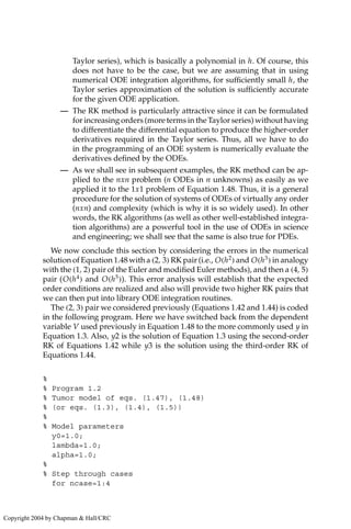 Taylor series), which is basically a polynomial in h. Of course, this
does not have to be the case, but we are assuming that in using
numerical ODE integration algorithms, for sufficiently small h, the
Taylor series approximation of the solution is sufficiently accurate
for the given ODE application.
— The RK method is particularly attractive since it can be formulated
for increasing orders (more terms in the Taylor series) without having
to differentiate the differential equation to produce the higher-order
derivatives required in the Taylor series. Thus, all we have to do
in the programming of an ODE system is numerically evaluate the
derivatives defined by the ODEs.
— As we shall see in subsequent examples, the RK method can be ap-
plied to the nxn problem (n ODEs in n unknowns) as easily as we
applied it to the 1x1 problem of Equation 1.48. Thus, it is a general
procedure for the solution of systems of ODEs of virtually any order
(nxn) and complexity (which is why it is so widely used). In other
words, the RK algorithms (as well as other well-established integra-
tion algorithms) are a powerful tool in the use of ODEs in science
and engineering; we shall see that the same is also true for PDEs.
We now conclude this section by considering the errors in the numerical
solution of Equation 1.48 with a (2, 3) RK pair (i.e., O(h2
) and O(h3
) in analogy
with the (1, 2) pair of the Euler and modified Euler methods), and then a (4, 5)
pair (O(h4
) and O(h5
)). This error analysis will establish that the expected
order conditions are realized and also will provide two higher RK pairs that
we can then put into library ODE integration routines.
The (2, 3) pair we considered previously (Equations 1.42 and 1.44) is coded
in the following program. Here we have switched back from the dependent
variable V used previously in Equation 1.48 to the more commonly used y in
Equation 1.3. Also, y2 is the solution of Equation 1.3 using the second-order
RK of Equations 1.42 while y3 is the solution using the third-order RK of
Equations 1.44.
%
% Program 1.2
% Tumor model of eqs. (1.47), (1.48)
% (or eqs. (1.3), (1.4), (1.5))
%
% Model parameters
y0=1.0;
lambda=1.0;
alpha=1.0;
%
% Step through cases
for ncase=1:4
Copyright 2004 by Chapman  Hall/CRC
 