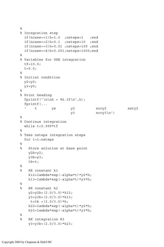 %
% Integration step
if(ncase==1)h=1.0 ;nsteps=1 ;end
if(ncase==2)h=0.1 ;nsteps=10 ;end
if(ncase==3)h=0.01 ;nsteps=100 ;end
if(ncase==4)h=0.001;nsteps=1000;end
%
% Variables for ODE integration
tf=10.0;
t=0.0;
%
% Initial condition
y2=y0;
y3=y0;
%
% Print heading
fprintf('nnh = %6.3fn',h);
fprintf(...
' t ye y2 erry2 esty2
y3 erry3n')
%
% Continue integration
while t0.999*tf
%
% Take nsteps integration steps
for i=1:nsteps
%
% Store solution at base point
y2b=y2;
y3b=y3;
tb=t;
%
% RK constant k1
k12=lambda*exp(-alpha*t)*y2*h;
k13=lambda*exp(-alpha*t)*y3*h;
%
% RK constant k2
y2=y2b+(2.0/3.0)*k12;
y3=y3b+(2.0/3.0)*k13;
t=tb +(2.0/3.0)*h;
k22=lambda*exp(-alpha*t)*y2*h;
k23=lambda*exp(-alpha*t)*y3*h;
%
% RK integration K3
y3=y3b+(2.0/3.0)*k23;
Copyright 2004 by Chapman  Hall/CRC
 