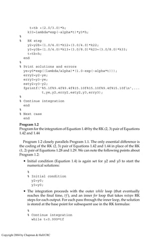 t=tb +(2.0/3.0)*h;
k33=lambda*exp(-alpha*t)*y3*h;
%
% RK step
y2=y2b+(1.0/4.0)*k12+(3.0/4.0)*k22;
y3=y3b+(1.0/4.0)*k13+(3.0/8.0)*k23+(3.0/8.0)*k33;
t=tb+h;
end
%
% Print solutions and errors
ye=y0*exp((lambda/alpha)*(1.0-exp(-alpha*t)));
erry2=y2-ye;
erry3=y3-ye;
esty2=y3-y2;
fprintf('%5.1f%9.4f%9.4f%15.10f%15.10f%9.4f%15.10fn',...
t,ye,y2,erry2,esty2,y3,erry3);
%
% Continue integration
end
%
% Next case
end
Program 1.2
Program for the integration of Equation 1.48 by the RK (2, 3) pair of Equations
1.42 and 1.44
Program 1.2 closely parallels Program 1.1. The only essential difference is
the coding of the RK (2, 3) pair of Equations 1.42 and 1.44 in place of the RK
(1, 2) pair of Equations 1.28 and 1.29. We can note the following points about
Program 1.2:
• Initial condition (Equation 1.4) is again set for y2 and y3 to start the
numerical solutions:
%
% Initial condition
y2=y0;
y3=y0;
• The integration proceeds with the outer while loop (that eventually
reaches the final time, tf ), and an inner for loop that takes nsteps RK
steps for each output. For each pass through the inner loop, the solution
is stored at the base point for subsequent use in the RK formulas:
%
% Continue integration
while t0.999*tf
Copyright 2004 by Chapman  Hall/CRC
 