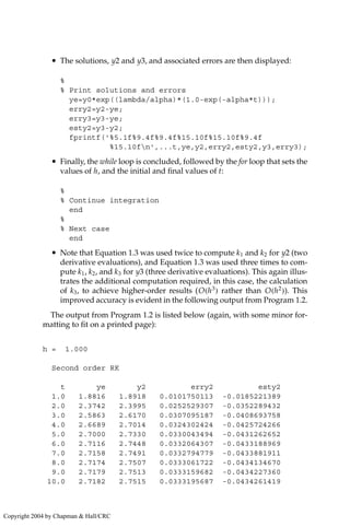 • The solutions, y2 and y3, and associated errors are then displayed:
%
% Print solutions and errors
ye=y0*exp((lambda/alpha)*(1.0-exp(-alpha*t)));
erry2=y2-ye;
erry3=y3-ye;
esty2=y3-y2;
fprintf('%5.1f%9.4f%9.4f%15.10f%15.10f%9.4f
%15.10fn',...t,ye,y2,erry2,esty2,y3,erry3);
• Finally, the while loop is concluded, followed by the for loop that sets the
values of h, and the initial and final values of t:
%
% Continue integration
end
%
% Next case
end
• Note that Equation 1.3 was used twice to compute k1 and k2 for y2 (two
derivative evaluations), and Equation 1.3 was used three times to com-
pute k1, k2, and k3 for y3 (three derivative evaluations). This again illus-
trates the additional computation required, in this case, the calculation
of k3, to achieve higher-order results (O(h3
) rather than O(h2
)). This
improved accuracy is evident in the following output from Program 1.2.
The output from Program 1.2 is listed below (again, with some minor for-
matting to fit on a printed page):
h = 1.000
Second order RK
t ye y2 erry2 esty2
1.0 1.8816 1.8918 0.0101750113 -0.0185221389
2.0 2.3742 2.3995 0.0252529307 -0.0352289432
3.0 2.5863 2.6170 0.0307095187 -0.0408693758
4.0 2.6689 2.7014 0.0324302424 -0.0425724266
5.0 2.7000 2.7330 0.0330043494 -0.0431262652
6.0 2.7116 2.7448 0.0332064307 -0.0433188969
7.0 2.7158 2.7491 0.0332794779 -0.0433881911
8.0 2.7174 2.7507 0.0333061722 -0.0434134670
9.0 2.7179 2.7513 0.0333159682 -0.0434227360
10.0 2.7182 2.7515 0.0333195687 -0.0434261419
Copyright 2004 by Chapman  Hall/CRC
 