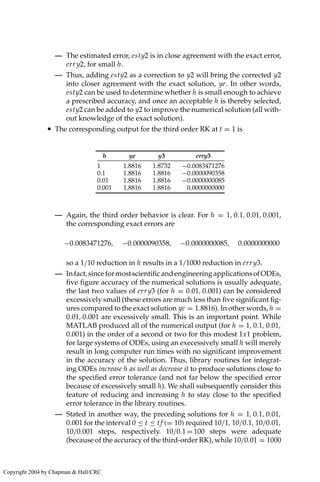 — The estimated error, esty2 is in close agreement with the exact error,
erry2, for small h.
— Thus, adding esty2 as a correction to y2 will bring the corrected y2
into closer agreement with the exact solution, ye. In other words,
esty2 can be used to determine whether h is small enough to achieve
a prescribed accuracy, and once an acceptable h is thereby selected,
esty2 can be added to y2 to improve the numerical solution (all with-
out knowledge of the exact solution).
• The corresponding output for the third order RK at t = 1 is
h ye y3 erry3
1 1.8816 1.8732 −0.0083471276
0.1 1.8816 1.8816 −0.0000090358
0.01 1.8816 1.8816 −0.0000000085
0.001 1.8816 1.8816 0.0000000000
— Again, the third order behavior is clear. For h = 1, 0.1, 0.01, 0.001,
the corresponding exact errors are
−0.0083471276, −0.0000090358, −0.0000000085, 0.0000000000
so a 1/10 reduction in h results in a 1/1000 reduction in erry3.
— Infact,sinceformostscientificandengineeringapplicationsofODEs,
five figure accuracy of the numerical solutions is usually adequate,
the last two values of erry3 (for h = 0.01, 0.001) can be considered
excessively small (these errors are much less than five significant fig-
ures compared to the exact solution ye = 1.8816). In other words, h =
0.01, 0.001 are excessively small. This is an important point. While
MATLAB produced all of the numerical output (for h = 1, 0.1, 0.01,
0.001) in the order of a second or two for this modest 1x1 problem,
for large systems of ODEs, using an execessively small h will merely
result in long computer run times with no significant improvement
in the accuracy of the solution. Thus, library routines for integrat-
ing ODEs increase h as well as decrease it to produce solutions close to
the specified error tolerance (and not far below the specified error
because of excessively small h). We shall subsequently consider this
feature of reducing and increasing h to stay close to the specified
error tolerance in the library routines.
— Stated in another way, the preceding solutions for h = 1, 0.1, 0.01,
0.001 for the interval 0 ≤ t ≤ tf (= 10) required 10/1, 10/0.1, 10/0.01,
10/0.001 steps, respectively. 10/0.1 = 100 steps were adequate
(because of the accuracy of the third-order RK), while 10/0.01 = 1000
Copyright 2004 by Chapman  Hall/CRC
 