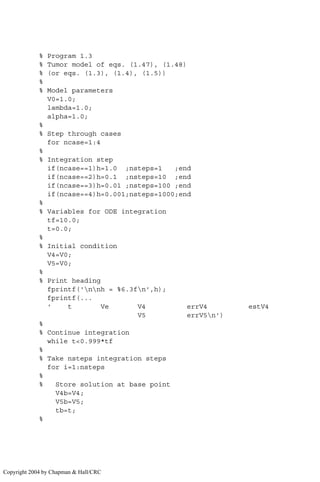 % Program 1.3
% Tumor model of eqs. (1.47), (1.48)
% (or eqs. (1.3), (1.4), (1.5))
%
% Model parameters
V0=1.0;
lambda=1.0;
alpha=1.0;
%
% Step through cases
for ncase=1:4
%
% Integration step
if(ncase==1)h=1.0 ;nsteps=1 ;end
if(ncase==2)h=0.1 ;nsteps=10 ;end
if(ncase==3)h=0.01 ;nsteps=100 ;end
if(ncase==4)h=0.001;nsteps=1000;end
%
% Variables for ODE integration
tf=10.0;
t=0.0;
%
% Initial condition
V4=V0;
V5=V0;
%
% Print heading
fprintf('nnh = %6.3fn',h);
fprintf(...
' t Ve V4 errV4 estV4
V5 errV5n')
%
% Continue integration
while t0.999*tf
%
% Take nsteps integration steps
for i=1:nsteps
%
% Store solution at base point
V4b=V4;
V5b=V5;
tb=t;
%
Copyright 2004 by Chapman  Hall/CRC
 