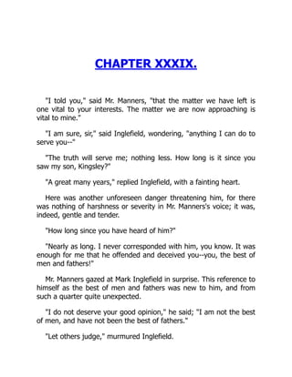 CHAPTER XXXIX.
I told you, said Mr. Manners, that the matter we have left is
one vital to your interests. The matter we are now approaching is
vital to mine.
I am sure, sir, said Inglefield, wondering, anything I can do to
serve you--
The truth will serve me; nothing less. How long is it since you
saw my son, Kingsley?
A great many years, replied Inglefield, with a fainting heart.
Here was another unforeseen danger threatening him, for there
was nothing of harshness or severity in Mr. Manners's voice; it was,
indeed, gentle and tender.
How long since you have heard of him?
Nearly as long. I never corresponded with him, you know. It was
enough for me that he offended and deceived you--you, the best of
men and fathers!
Mr. Manners gazed at Mark Inglefield in surprise. This reference to
himself as the best of men and fathers was new to him, and from
such a quarter quite unexpected.
I do not deserve your good opinion, he said; I am not the best
of men, and have not been the best of fathers.
Let others judge, murmured Inglefield.
 