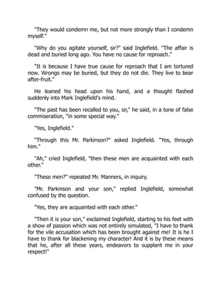 They would condemn me, but not more strongly than I condemn
myself.
Why do you agitate yourself, sir? said Inglefield. The affair is
dead and buried long ago. You have no cause for reproach.
It is because I have true cause for reproach that I am tortured
now. Wrongs may be buried, but they do not die. They live to bear
after-fruit.
He leaned his head upon his hand, and a thought flashed
suddenly into Mark Inglefield's mind.
The past has been recalled to you, sir, he said, in a tone of false
commiseration, in some special way.
Yes, Inglefield.
Through this Mr. Parkinson? asked Inglefield. Yes, through
him.
Ah, cried Inglefield, then these men are acquainted with each
other.
These men? repeated Mr. Manners, in inquiry.
Mr. Parkinson and your son, replied Inglefield, somewhat
confused by the question.
Yes, they are acquainted with each other.
Then it is your son, exclaimed Inglefield, starting to his feet with
a show of passion which was not entirely simulated, I have to thank
for the vile accusation which has been brought against me! It is he I
have to thank for blackening my character! And it is by these means
that he, after all these years, endeavors to supplant me in your
respect!
 