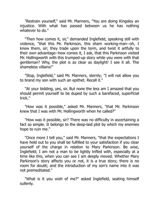Restrain yourself, said Mr. Manners, You are doing Kingsley an
injustice. With what has passed between us he has nothing
whatever to do.
Then how comes it, sir, demanded Inglefield, speaking still with
violence, that this Mr. Parkinson, this sham working-man--oh, I
know them, sir; they trade upon the term, and twist it artfully to
their own advantage--how comes it, I ask, that this Parkinson visited
Mr. Hollingworth with this trumped-up story while you were with that
gentleman? Why, the plot is as clear as daylight! I see it all. The
shameless villains!
Stop, Inglefield, said Mr. Manners, sternly; I will not allow you
to brand my son with such an epithet. Recall it.
At your bidding, yes, sir. But none the less am I amazed that you
should permit yourself to be duped by such a barefaced, superficial
trick.
How was it possible, asked Mr. Manners, that Mr. Parkinson
knew that I was with Mr. Hollingworth when he called?
How was it possible, sir? There was no difficulty in ascertaining a
fact so simple. It belongs to the deep-laid plot by which my enemies
hope to ruin me.
Once more I tell you, said Mr. Manners, that the expectations I
have held out to you shall be fulfilled to your satisfaction if you clear
yourself of the charge in relation to Mary Parkinson. Be wise,
Inglefield; I am not a man to be lightly trifled with, especially at a
time like this, when you can see I am deeply moved. Whether Mary
Parkinson's story affects you or not, it is a true story; there is no
room for doubt; and the introduction of my son's name into it was
not premeditated.
What is it you wish of me? asked Inglefield, seating himself
sullenly.
 