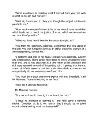 Some assistance in recalling what I learned from your lips with
respect to my son and his wife.
Well, sir, I am bound to obey you, though the subject is intensely
painful to me.
How much more painful must it be to me when I have heard that
which leads me to doubt the justice of an act which condemned my
son to a life of privation!
What you have heard from Mr. Parkinson to-night, sir?
Yes, from Mr. Parkinson. Inglefield, I remember that you spoke of
the lady who won Kingsley's love as an artful, designing woman. If I
am exaggerating, correct me.
I certainly said little in her favor, replied Mark Inglefield, sullenly
and ungraciously. There could have been no more unwelcome topic
than this, and it was broached at a time when all his attention and
skill were required to ward off impending ruin. It proved that he was
a man of infinite resource that two such blows dealt at once and so
unexpectedly did not completely confound him.
You must be a great deal more explicit with me, Inglefield, said
Mr. Manners. You said nothing in her favor.
Well, sir, if you will have it so.
Mr. Manners frowned.
It is not as I would have it; it is or is not the truth.
I have no intention of denying it; and here came a cunning
stroke. Consider, sir. Is it not natural that I should be to some
extent unbalanced by what has transpired?
 