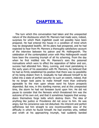 CHAPTER XL.
The turn which this conversation had taken and the unexpected
nature of the disclosures which Mr. Manners had made were, indeed,
surprises for which Mark Inglefield could not possibly have been
prepared. He had entered the house in a condition of mind which
may be designated beatific. All his plans had prospered, and he had
expected to hear from Mr. Manners a thoroughly satisfactory account
of the interview between his patron and Mr. Hollingworth. The
celebration of the contemplated union with Miss Hollingworth would
have been the crowning triumph of all his scheming. From the day
when he first instilled into Mr. Manners's ears the poisoned
insinuations which were to effect the separation of father and son,
success had attended him. Wary, cunning, and most painstaking in
the early years of his association with Mr. Manners, he believed that
he had so firmly established his position that there was no possibility
of his being shaken from it. Gradually he had allowed himself to be
lulled into a state of perfect security--to such an extent, indeed, that
he no longer took pains to make himself more than ordinarily
agreeable to the man upon whose word his future prospects
depended. But now, in this startling manner, and at this unexpected
time, the storm he had not foreseen burst upon him. He did not
pause to consider that the Nemesis which threatened him was the
outcome of his own evil, and that it sometimes happens that wrong-
doers themselves forge bolts which destroy them. The idea of
anything like justice or Providence did not occur to him. He was
angry, but his conscience was not disturbed. His inherent and perfect
selfishness led him straight to one incontrovertible view of the
difficulty in which he found himself. He had enemies who, nettled
and wroth at his approaching triumph, had suddenly banded
 