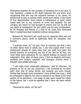 themselves together for the purpose of trampling him in the dust. It
was, therefore, a battle to the death between him and them, and,
recognizing that this was the supreme moment in his career, he
determined to stop at nothing which would avert defeat. In the heart
of this determination there lurked a ruthlessness of spirit which
would lead him to any extreme of crime and duplicity. For the
unhappy girl whom he had brought to shame and ruin he felt not
one spark of compassion; his own safety was his only consideration.
As for Kingsley and Nansie, if a wish of his could have destroyed
them it would have been breathed without compunction.
Between Mr. Manners's last words and his response there was not
a moment's pause. Swift as lightning's flash his resolution was
formed.
I scarcely know, sir, he said, how to convince you that I have
no other desire than to satisfy you. I can only repeat what I have
endeavored already to make clear, that you shall have plain and
honest answers to everything you ask of me. But for all that, you
must make some allowance for my natural feelings of surprise and
indignation, that, after all these years, I find my integrity and honor
doubted, and matters suddenly and strangely revived which I
thought were settled long ago.
I will make every reasonable allowance, said Mr. Manners. At
present, so far as you are concerned, I am animated by no other
spirit than that of being strictly just towards you--even though
finding that through some mischance I have drifted into error, I shall
be compelled to deprive him who is nearest to my blood of the chief
portion of his patrimony. I am ready to take upon myself the whole
of the blame; but I must be satisfied that I have not been wilfully
deceived.
Deceived by whom, sir? By me?
 