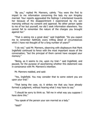 By you, replied Mr. Manners, calmly. You were the first to
impart to me information concerning the lady my son Kingsley
married. Your reports aggravated the feelings I entertained towards
her because of the disappointment I experienced by my son
marrying without my consent and approval. No other person spoke
to me of her but yourself, nor did I seek information elsewhere. You
cannot fail to remember the nature of the charges you brought
against her.
That is asking me a great deal, said Inglefield. Do you expect
me to remember faithfully every trifling detail of circumstances
which I have not thought of for a long number of years?
I do not, said Mr. Manners, observing with displeasure that Mark
Inglefield continued to fence with the most important issues of the
conversation; but the principal of them cannot have escaped your
memory.
Being, as it seems to me, upon my trial-- said Inglefield, and
paused, for the purpose of ascertaining whether this statement was
in consonance with Mr. Manners's intention.
Mr. Manners nodded, and said:
Yes, Inglefield. You may consider that to some extent you are
upon your trial.
That being the case, sir, it strikes me that you have already
formed a judgment, without hearing what I may have to say.
I should be sorry to think so. Tell me in what way you suppose I
have done this.
You speak of the person your son married as a lady.
Well?
 