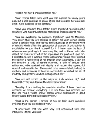 That is not how I should describe her.
Your remark tallies with what you said against her many years
ago. But I shall continue to speak of her and to regard her as a lady
until I have evidence to the contrary.
Have you seen her, then, lately, asked Inglefield, as well as the
scoundrel who has brought these monstrous charges against me?
You are overtaxing my patience, Inglefield, said Mr. Manners.
You assert that you are anxious to satisfy me upon certain points
which I consider vital, and yet you take advantage of any slight word
or remark which offers the opportunity of evasion. If this opinion is
unpalatable to you, thank yourself for it. I have seen the lady of
whom we are speaking but once in my life, and on the occasion she
visited me I was surprised at the impression she produced upon me.
I expected to see a woman whose appearance would have justified
the opinion I had formed of her through your statements. I saw, on
the contrary, a lady of gentle manners, a lady of culture and
refinement, who received with dignity and respect the reproachful
words I addressed to her. She needed to be accomplished, indeed, in
duplicity and artfulness to have so successfully simulated the air of
modesty and gentleness which distinguished her.
You are not versed in the ways of such women, sir, said
Inglefield. They can deceive the cleverest of men.
Possibly. I am waiting to ascertain whether I have been so
deceived. At present, everything is in her favor. You informed me
that she was a vulgar, showy person whose appearance in good
society would bring ridicule upon my son.
That is the opinion I formed of her, sir, from more complete
evidence than you are supplied with.
I understood that you were very well acquainted with her;
intimately, I think, you said.
 