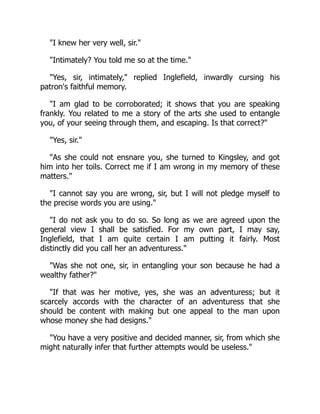 I knew her very well, sir.
Intimately? You told me so at the time.
Yes, sir, intimately, replied Inglefield, inwardly cursing his
patron's faithful memory.
I am glad to be corroborated; it shows that you are speaking
frankly. You related to me a story of the arts she used to entangle
you, of your seeing through them, and escaping. Is that correct?
Yes, sir.
As she could not ensnare you, she turned to Kingsley, and got
him into her toils. Correct me if I am wrong in my memory of these
matters.
I cannot say you are wrong, sir, but I will not pledge myself to
the precise words you are using.
I do not ask you to do so. So long as we are agreed upon the
general view I shall be satisfied. For my own part, I may say,
Inglefield, that I am quite certain I am putting it fairly. Most
distinctly did you call her an adventuress.
Was she not one, sir, in entangling your son because he had a
wealthy father?
If that was her motive, yes, she was an adventuress; but it
scarcely accords with the character of an adventuress that she
should be content with making but one appeal to the man upon
whose money she had designs.
You have a very positive and decided manner, sir, from which she
might naturally infer that further attempts would be useless.
 