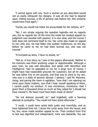 I cannot agree with you. Such a woman as you described would
not so easily relinquish her designs. It was all she had to depend
upon. Failing success, a life of poverty was before her. She certainly
would have tried again.
Surely you would not make me accountable for her actions, sir?
No; I am simply arguing the question logically--not as regards
you, but as regards her. At the time she made her modest appeal my
judgment was clouded with passion; it is now clear, and the course I
took does not commend itself to me. Her uncle also made an appeal
to me--only one. He had fallen into sudden misfortune; on the day
before he came to me he had been burned out, and was not
insured.
A trumped-up story, I have no doubt, sir.
Not so. A true story, as I saw in the papers afterwards. Neither in
his manners was there anything vulgar or objectionable. Although a
poor man, he was well educated, and spoke with discretion and
intelligence. Had he appealed to me for a large sum of money I
might have had reasonable grounds for suspicion; but all he asked
for was either five or ten pounds, and that was to send to my son,
who was in a state of poverty abroad. I declare, said Mr. Manners,
rising, and pacing the room in agitation, now that I am opening my
mind upon these matters, now that I hear myself speaking of them,
I cannot justify my conduct. It was monstrous, monstrous. Had I
given them a thousand times as much as they asked for I should not
have missed it. My heart must have been made of stone!
Do not distress yourself, sir, said Inglefield, with a fawning
attempt at sympathy. You could not have acted otherwise.
I could. I could have acted both justly and mercifully, and so
have lightened their lot. I drove the uncle away from the house, and
he, too, never made another appeal to me. Their conduct from first
to last was dignified and independent; mine was dastardly. You see
 