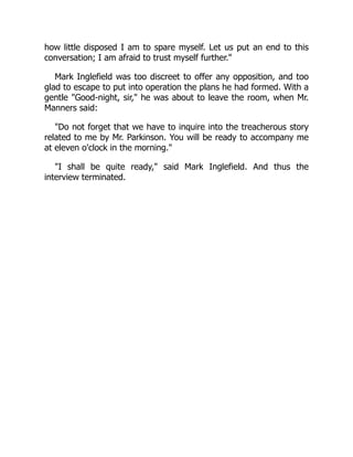 how little disposed I am to spare myself. Let us put an end to this
conversation; I am afraid to trust myself further.
Mark Inglefield was too discreet to offer any opposition, and too
glad to escape to put into operation the plans he had formed. With a
gentle Good-night, sir, he was about to leave the room, when Mr.
Manners said:
Do not forget that we have to inquire into the treacherous story
related to me by Mr. Parkinson. You will be ready to accompany me
at eleven o'clock in the morning.
I shall be quite ready, said Mark Inglefield. And thus the
interview terminated.
 