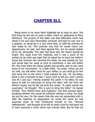 CHAPTER XLI.
Being alone in his room Mark Inglefield set to work at once. The
first thing he did was to write a letter, which he addressed to Mary
Parkinson. The purport of this letter was that difficulties which had
stood in his way were fortunately removed, and that he was now in
a position, or would be in a very short time, to fulfil the promise he
had made to her. This promise was that he would marry her.
Appearances, he said, had been against him, but he would explain
all to her personally. The past had been sad, the future should be
bright. She could trust him implicitly, and it was a proof of his
anxiety to do what was right that he asked her to leave her father's
house the moment she received this letter. He was waiting for her,
and would take her away at once to commence a new and better
life. She must leave the house quietly and secretly, and no one must
know of her movements. In a little while, he wrote, when you are
my wife, we will either send for your father, or you shall go to him
and bring him to the home I shall prepare for you. Do not delay;
there is not a moment to lose. I have much to tell you, and I cannot
rest till I see you. Having reached this point in his letter, he was
about to add an instruction to bring this letter with her from her
father's house; but he did not write the words. It might arouse her
suspicions, he thought. She is sure to bring the letter. He signed
himself, Your faithful lover and husband, and then paused again,
doubting whether this would be sufficient without a name. He could
not put his own, for the reason that she was not acquainted with it.
With the boldness of desperation he wrote the name he had
assumed when he first introduced himself to her, Richard
Hollingworth, and thought as he did so what a fool he had been not
to have assumed a name which was entirely false. But he had not
 