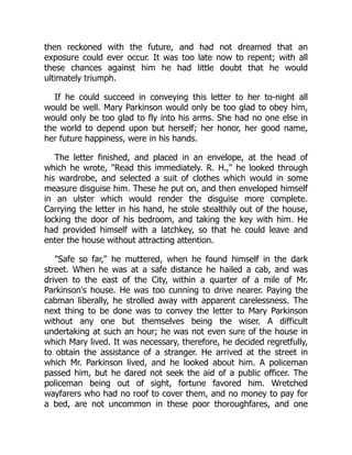 then reckoned with the future, and had not dreamed that an
exposure could ever occur. It was too late now to repent; with all
these chances against him he had little doubt that he would
ultimately triumph.
If he could succeed in conveying this letter to her to-night all
would be well. Mary Parkinson would only be too glad to obey him,
would only be too glad to fly into his arms. She had no one else in
the world to depend upon but herself; her honor, her good name,
her future happiness, were in his hands.
The letter finished, and placed in an envelope, at the head of
which he wrote, Read this immediately. R. H., he looked through
his wardrobe, and selected a suit of clothes which would in some
measure disguise him. These he put on, and then enveloped himself
in an ulster which would render the disguise more complete.
Carrying the letter in his hand, he stole stealthily out of the house,
locking the door of his bedroom, and taking the key with him. He
had provided himself with a latchkey, so that he could leave and
enter the house without attracting attention.
Safe so far, he muttered, when he found himself in the dark
street. When he was at a safe distance he hailed a cab, and was
driven to the east of the City, within a quarter of a mile of Mr.
Parkinson's house. He was too cunning to drive nearer. Paying the
cabman liberally, he strolled away with apparent carelessness. The
next thing to be done was to convey the letter to Mary Parkinson
without any one but themselves being the wiser. A difficult
undertaking at such an hour; he was not even sure of the house in
which Mary lived. It was necessary, therefore, he decided regretfully,
to obtain the assistance of a stranger. He arrived at the street in
which Mr. Parkinson lived, and he looked about him. A policeman
passed him, but he dared not seek the aid of a public officer. The
policeman being out of sight, fortune favored him. Wretched
wayfarers who had no roof to cover them, and no money to pay for
a bed, are not uncommon in these poor thoroughfares, and one
 