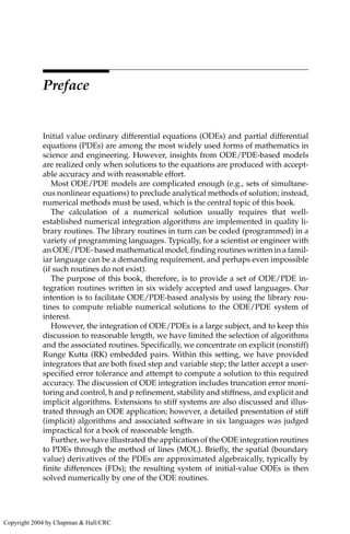 Preface
Initial value ordinary differential equations (ODEs) and partial differential
equations (PDEs) are among the most widely used forms of mathematics in
science and engineering. However, insights from ODE/PDE-based models
are realized only when solutions to the equations are produced with accept-
able accuracy and with reasonable effort.
Most ODE/PDE models are complicated enough (e.g., sets of simultane-
ous nonlinear equations) to preclude analytical methods of solution; instead,
numerical methods must be used, which is the central topic of this book.
The calculation of a numerical solution usually requires that well-
established numerical integration algorithms are implemented in quality li-
brary routines. The library routines in turn can be coded (programmed) in a
variety of programming languages. Typically, for a scientist or engineer with
an ODE/PDE- based mathematical model, finding routines written in a famil-
iar language can be a demanding requirement, and perhaps even impossible
(if such routines do not exist).
The purpose of this book, therefore, is to provide a set of ODE/PDE in-
tegration routines written in six widely accepted and used languages. Our
intention is to facilitate ODE/PDE-based analysis by using the library rou-
tines to compute reliable numerical solutions to the ODE/PDE system of
interest.
However, the integration of ODE/PDEs is a large subject, and to keep this
discussion to reasonable length, we have limited the selection of algorithms
and the associated routines. Specifically, we concentrate on explicit (nonstiff)
Runge Kutta (RK) embedded pairs. Within this setting, we have provided
integrators that are both fixed step and variable step; the latter accept a user-
specified error tolerance and attempt to compute a solution to this required
accuracy. The discussion of ODE integration includes truncation error moni-
toring and control, h and p refinement, stability and stiffness, and explicit and
implicit algorithms. Extensions to stiff systems are also discussed and illus-
trated through an ODE application; however, a detailed presentation of stiff
(implicit) algorithms and associated software in six languages was judged
impractical for a book of reasonable length.
Further, we have illustrated the application of the ODE integration routines
to PDEs through the method of lines (MOL). Briefly, the spatial (boundary
value) derivatives of the PDEs are approximated algebraically, typically by
finite differences (FDs); the resulting system of initial-value ODEs is then
solved numerically by one of the ODE routines.
Copyright 2004 by Chapman & Hall/CRC
 