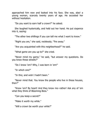 approached him now and looked into his face. She was, alas! a
young woman, scarcely twenty years of age. He accosted her
without hesitation.
Do you want to earn half a crown? he asked.
She laughed hysterically, and held out her hand. He put sixpence
into it, saying:
The other two shillings if you can tell me what I want to know.
Right you are, she said, recklessly; fire away.
Are you acquainted with this neighborhood? he said.
What game are you up to? she cried.
Never mind my game, he said, but answer my questions. Do
you know these streets?
Do I know 'em? Why, I was born in 'em!
In which one?
In this; and wish I hadn't been.
Never mind that. You know the people who live in these houses,
then?
Know 'em? By heart! And they know me--rather! Ask any of 'em
what they think of Blooming Bess.
Can you keep a secret?
Make it worth my while.
Will a crown be worth your while?
 