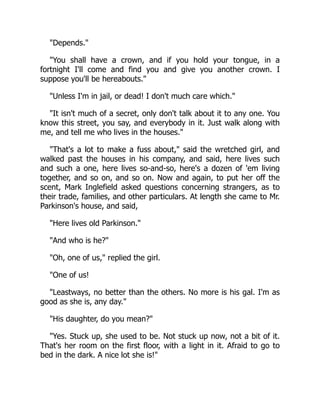 Depends.
You shall have a crown, and if you hold your tongue, in a
fortnight I'll come and find you and give you another crown. I
suppose you'll be hereabouts.
Unless I'm in jail, or dead! I don't much care which.
It isn't much of a secret, only don't talk about it to any one. You
know this street, you say, and everybody in it. Just walk along with
me, and tell me who lives in the houses.
That's a lot to make a fuss about, said the wretched girl, and
walked past the houses in his company, and said, here lives such
and such a one, here lives so-and-so, here's a dozen of 'em living
together, and so on, and so on. Now and again, to put her off the
scent, Mark Inglefield asked questions concerning strangers, as to
their trade, families, and other particulars. At length she came to Mr.
Parkinson's house, and said,
Here lives old Parkinson.
And who is he?
Oh, one of us, replied the girl.
One of us!
Leastways, no better than the others. No more is his gal. I'm as
good as she is, any day.
His daughter, do you mean?
Yes. Stuck up, she used to be. Not stuck up now, not a bit of it.
That's her room on the first floor, with a light in it. Afraid to go to
bed in the dark. A nice lot she is!
 