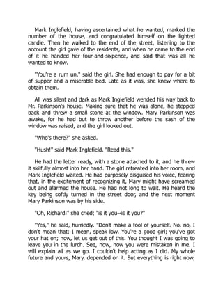Mark Inglefield, having ascertained what he wanted, marked the
number of the house, and congratulated himself on the lighted
candle. Then he walked to the end of the street, listening to the
account the girl gave of the residents, and when he came to the end
of it he handed her four-and-sixpence, and said that was all he
wanted to know.
You're a rum un, said the girl. She had enough to pay for a bit
of supper and a miserable bed. Late as it was, she knew where to
obtain them.
All was silent and dark as Mark Inglefield wended his way back to
Mr. Parkinson's house. Making sure that he was alone, he stepped
back and threw a small stone at the window. Mary Parkinson was
awake, for he had but to throw another before the sash of the
window was raised, and the girl looked out.
Who's there? she asked.
Hush! said Mark Inglefield. Read this.
He had the letter ready, with a stone attached to it, and he threw
it skilfully almost into her hand. The girl retreated into her room, and
Mark Inglefield waited. He had purposely disguised his voice, fearing
that, in the excitement of recognizing it, Mary might have screamed
out and alarmed the house. He had not long to wait. He heard the
key being softly turned in the street door, and the next moment
Mary Parkinson was by his side.
Oh, Richard! she cried; is it you--is it you?
Yes, he said, hurriedly. Don't make a fool of yourself. No, no, I
don't mean that; I mean, speak low. You're a good girl; you've got
your hat on; now, let us get out of this. You thought I was going to
leave you in the lurch. See, now, how you were mistaken in me. I
will explain all as we go. I couldn't help acting as I did. My whole
future and yours, Mary, depended on it. But everything is right now,
 