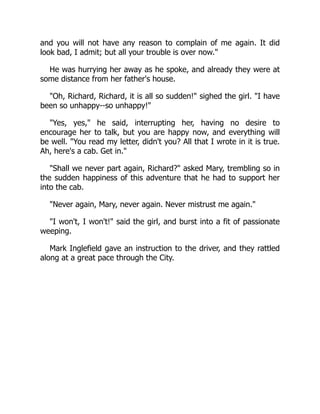 and you will not have any reason to complain of me again. It did
look bad, I admit; but all your trouble is over now.
He was hurrying her away as he spoke, and already they were at
some distance from her father's house.
Oh, Richard, Richard, it is all so sudden! sighed the girl. I have
been so unhappy--so unhappy!
Yes, yes, he said, interrupting her, having no desire to
encourage her to talk, but you are happy now, and everything will
be well. You read my letter, didn't you? All that I wrote in it is true.
Ah, here's a cab. Get in.
Shall we never part again, Richard? asked Mary, trembling so in
the sudden happiness of this adventure that he had to support her
into the cab.
Never again, Mary, never again. Never mistrust me again.
I won't, I won't! said the girl, and burst into a fit of passionate
weeping.
Mark Inglefield gave an instruction to the driver, and they rattled
along at a great pace through the City.
 