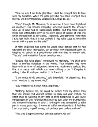 Yes, sir, and I am truly glad that I shall be brought face to face
with my accusers. When the poor girl who has been wronged sees
me you will be immediately undeceived. Let us go, sir.
This, thought Mr. Manners, is innocence; I have done Inglefield
an injustice. His manner insensibly softened towards the schemer
who up till now had so successfully plotted; but this more lenient
mood was attributable only to his stern sense of justice. It was this
which induced him to say aloud, Inglefield, you gathered from what
I said last night that it is not unlikely I may take steps to reconcile
myself with my son and his wife?
If Mark Inglefield had dared he would have denied that he had
gathered any such impression, but so much now depended upon his
keeping his patron in a good-humor with him that he merely said,
Yes, sir, and waited for further developments.
Should this take place, continued Mr. Manners, we shall both
have to confess ourselves in the wrong. Your mistake may have
been only an error of judgment; mine was much more serious; but
that is a matter with which you have nothing to do. If Kingsley is
willing, I should wish you and he to be friends.
I am ready to do anything, said Inglefield, to please you. But
may I venture to say something?
Say whatever is in your mind, Inglefield.
Nothing, believe me, sir, could be farther from my desire than
that you should find yourself unable to carry out your wishes. No
effort shall be wanting on my part to bring happiness to you, quite
independent of any reflection that may be cast upon my truthfulness
and single-mindedness in what I unhappily was compelled to take
part in many years ago. I waive all selfish considerations. I feel that
I am expressing myself lamely, but perhaps you understand me.
Yes, and I appreciate your delicate position. Go on.
 