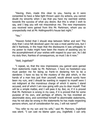 Having, then, made this clear to you, having as it were
consented to have a false light thrown upon my actions, you cannot
doubt my sincerity when I say that you have my warmest wishes
towards the success of what you desire. But this is what I wish to
say, and I beg you will not misconstrue me. The new impressions
you received were gained from this Mr. Parkinson, whom you so
unexpectedly met at Mr. Hollingworth's house last night.
Yes.
Heaven forbid that I should step between father and son! The
duty that I once felt devolved upon me was a most painful one, but I
did it fearlessly, in the hope that the disclosures it was unhappily in
my power to make might have been the means of assisting you to
the accomplishment of your wishes with respect to your son. As I did
my duty then, fearless of consequences, so must I do it now.
Well, Inglefield?
I repeat, sir, that the new impressions you gained were gained
from statements made by Mr. Parkinson. I have no hesitation--you
must pardon me for being so frank--in declaring him to be a
slanderer. I have no key to the mystery of the plot which, in the
hands of a man less just than yourself, would almost surely have
been my ruin, and I should be wanting in respect to myself were I
not indignant at the monstrous charge of which it seems I stand
accused, and of which I am now going with you to clear myself. That
will be a simple matter, and I will pass it by. But, sir, if it is proved
that Mr. Parkinson is wrong in my case, if it is proved that for some
purpose of his own, and perhaps of others, he has invented an
abominable story, and committed himself to abominable statements,
may he not also be wrong in the statements he has made respecting
persons whom, out of consideration for you, I will not name?
You refer to my son and his wife, said Mr. Manners. Inglefield
was silent. I can cast no blame upon you, Inglefield. I can only
 