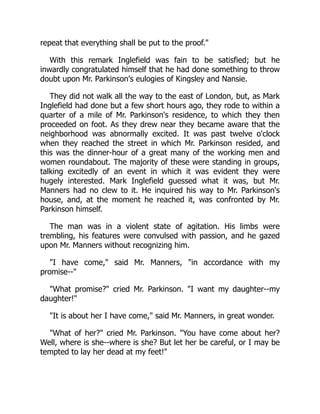 repeat that everything shall be put to the proof.
With this remark Inglefield was fain to be satisfied; but he
inwardly congratulated himself that he had done something to throw
doubt upon Mr. Parkinson's eulogies of Kingsley and Nansie.
They did not walk all the way to the east of London, but, as Mark
Inglefield had done but a few short hours ago, they rode to within a
quarter of a mile of Mr. Parkinson's residence, to which they then
proceeded on foot. As they drew near they became aware that the
neighborhood was abnormally excited. It was past twelve o'clock
when they reached the street in which Mr. Parkinson resided, and
this was the dinner-hour of a great many of the working men and
women roundabout. The majority of these were standing in groups,
talking excitedly of an event in which it was evident they were
hugely interested. Mark Inglefield guessed what it was, but Mr.
Manners had no clew to it. He inquired his way to Mr. Parkinson's
house, and, at the moment he reached it, was confronted by Mr.
Parkinson himself.
The man was in a violent state of agitation. His limbs were
trembling, his features were convulsed with passion, and he gazed
upon Mr. Manners without recognizing him.
I have come, said Mr. Manners, in accordance with my
promise--
What promise? cried Mr. Parkinson. I want my daughter--my
daughter!
It is about her I have come, said Mr. Manners, in great wonder.
What of her? cried Mr. Parkinson. You have come about her?
Well, where is she--where is she? But let her be careful, or I may be
tempted to lay her dead at my feet!
 