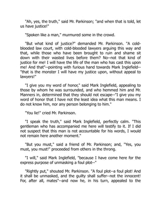 Ah, yes, the truth, said Mr. Parkinson; and when that is told, let
us have justice!
Spoken like a man, murmured some in the crowd.
But what kind of justice? demanded Mr. Parkinson. A cold-
blooded law court, with cold-blooded lawyers arguing this way and
that, while those who have been brought to ruin and shame sit
down with their wasted lives before them? No--not that kind of
justice for me! I will have the life of the man who has cast this upon
me! And that--pointing with furious hand towards Mark Inglefield--
that is the monster I will have my justice upon, without appeal to
lawyers!
I give you my word of honor, said Mark Inglefield, appealing to
those by whom he was surrounded, and who hemmed him and Mr.
Manners in, determined that they should not escape--I give you my
word of honor that I have not the least idea what this man means. I
do not know him, nor any person belonging to him.
You lie! cried Mr. Parkinson.
I speak the truth, said Mark Inglefield, perfectly calm. This
gentleman who has accompanied me here will testify to it. If I did
not suspect that this man is not accountable for his words, I would
not remain here another moment.
But you must, said a friend of Mr. Parkinson; and, Yes, you
must, you must! proceeded from others in the throng.
I will, said Mark Inglefield, because I have come here for the
express purpose of unmasking a foul plot--
Rightly put, shouted Mr. Parkinson. A foul plot--a foul plot! And
it shall be unmasked, and the guilty shall suffer--not the innocent!
For, after all, mates--and now he, in his turn, appealed to the
 