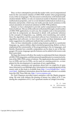Thus, we have attempted to provide the reader with a set of computational
tools for the convenient solution of ODE/PDE models when programming
in any of the six languages. The discussion is introductory with limited math-
ematical details. Rather, we rely on numerical results to illustrate some basic
mathematical properties, and we avoid detailed mathematical analysis (e.g.,
theorems and proofs), which may not really provide much assistance in the
actual calculation of numerical solutions to ODE/PDE problems.
Instead, we have attempted to provide useful computational tools in the
form of software. The use of the software is illustrated through a small number
of ODE/PDE applications; in each case, the complete code is first presented,
and then its components are discussed in detail, with particular reference
to the concepts of integration, e.g., stability, error monitoring, and control.
Since the algorithms and the associated software have limitations (as do all
algorithms and software), we have tried to point out these limitations, and
make suggestions for additional methods that could be effective.
Also, we have intentionally avoided using features specific to a particular
language, e.g., sparse utilities, object-oriented programming. Rather, we have
emphasized the commonality of the programming in the six languages, and
thereby illustrate how scientific computation can be done in any of the lan-
guages. Of course, language-specific features can be added to the source code
that is provided.
We hope this format will allow the reader to understand the basic elements
of ODE/PDE integration, and then proceed expeditiously to a numerical solu-
tion of the ODE/PDE system of interest. The applications discussed in detail,
two in ODEs and two in PDEs, can be used as a starting point (i.e., as tem-
plates) for the development of a spectrum of new applications.
We welcome comments and questions about how we might be of assis-
tance (directed to wes1@lehigh.edu). Information for acquiring (gratis) all the
source code in this book is available from http://www.lehigh.edu/˜ wes1/
wes1.html. Additional information about the book and software is available
from the CRC Press Web site, http://www.crcpress.com.
Dr. Fred Chapman provided expert assistance with the Maple program-
ming. We note with sadness the passing of Jaeson Lee, father of H. J. Lee,
during the completion of H. J. Lee’s graduate studies at Lehigh University.
H. J. Lee
W. E. Schiesser
Bethlehem, PA
Copyright 2004 by Chapman & Hall/CRC
 