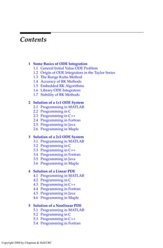 Contents
1 Some Basics of ODE Integration
1.1 General Initial Value ODE Problem
1.2 Origin of ODE Integrators in the Taylor Series
1.3 The Runge Kutta Method
1.4 Accuracy of RK Methods
1.5 Embedded RK Algorithms
1.6 Library ODE Integrators
1.7 Stability of RK Methods
2 Solution of a 1x1 ODE System
2.1 Programming in MATLAB
2.2 Programming in C
2.3 Programming in C++
2.4 Programming in Fortran
2.5 Programming in Java
2.6 Programming in Maple
3 Solution of a 2x2 ODE System
3.1 Programming in MATLAB
3.2 Programming in C
3.3 Programming in C++
3.4 Programming in Fortran
3.5 Programming in Java
3.6 Programming in Maple
4 Solution of a Linear PDE
4.1 Programming in MATLAB
4.2 Programming in C
4.3 Programming in C++
4.4 Programming in Fortran
4.5 Programming in Java
4.6 Programming in Maple
5 Solution of a Nonlinear PDE
5.1 Programming in MATLAB
5.2 Programming in C
5.3 Programming in C++
5.4 Programming in Fortran
Copyright 2004 by Chapman & Hall/CRC
 