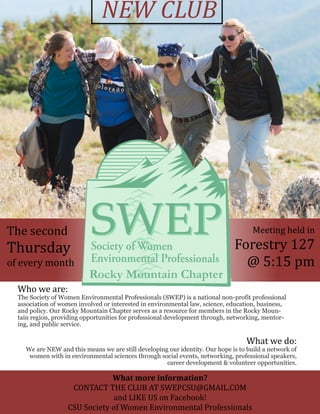 The second
Thursday
of every month
Meeting held in
Forestry 127
@ 5:15 pm
Who we are:
The Society of Women Environmental Professionals (SWEP) is a national non-profit professional
association of women involved or interested in environmental law, science, education, business,
and policy. Our Rocky Mountain Chapter serves as a resource for members in the Rocky Moun-
tain region, providing opportunities for professional development through, networking, mentor-
ing, and public service.
What we do:
We are NEW and this means we are still developing our identity. Our hope is to build a network of
women with in environmental sciences through social events, networking, professional speakers,
career development & volunteer opportunities.
NEW CLUB
What more information?
CONTACT THE CLUB AT SWEPCSU@GMAIL.COM
and LIKE US on Facebook!
CSU Society of Women Environmental Professionals
 