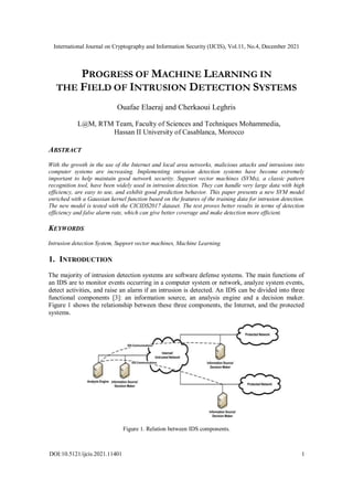 International Journal on Cryptography and Information Security (IJCIS), Vol.11, No.4, December 2021
DOI:10.5121/ijcis.2021.11401 1
PROGRESS OF MACHINE LEARNING IN
THE FIELD OF INTRUSION DETECTION SYSTEMS
Ouafae Elaeraj and Cherkaoui Leghris
L@M, RTM Team, Faculty of Sciences and Techniques Mohammedia,
Hassan II University of Casablanca, Morocco
ABSTRACT
With the growth in the use of the Internet and local area networks, malicious attacks and intrusions into
computer systems are increasing. Implementing intrusion detection systems have become extremely
important to help maintain good network security. Support vector machines (SVMs), a classic pattern
recognition tool, have been widely used in intrusion detection. They can handle very large data with high
efficiency, are easy to use, and exhibit good prediction behavior. This paper presents a new SVM model
enriched with a Gaussian kernel function based on the features of the training data for intrusion detection.
The new model is tested with the CICIDS2017 dataset. The test proves better results in terms of detection
efficiency and false alarm rate, which can give better coverage and make detection more efficient.
KEYWORDS
Intrusion detection System, Support vector machines, Machine Learning.
1. INTRODUCTION
The majority of intrusion detection systems are software defense systems. The main functions of
an IDS are to monitor events occurring in a computer system or network, analyze system events,
detect activities, and raise an alarm if an intrusion is detected. An IDS can be divided into three
functional components [3]: an information source, an analysis engine and a decision maker.
Figure 1 shows the relationship between these three components, the Internet, and the protected
systems.
Figure 1. Relation between IDS components.
 
