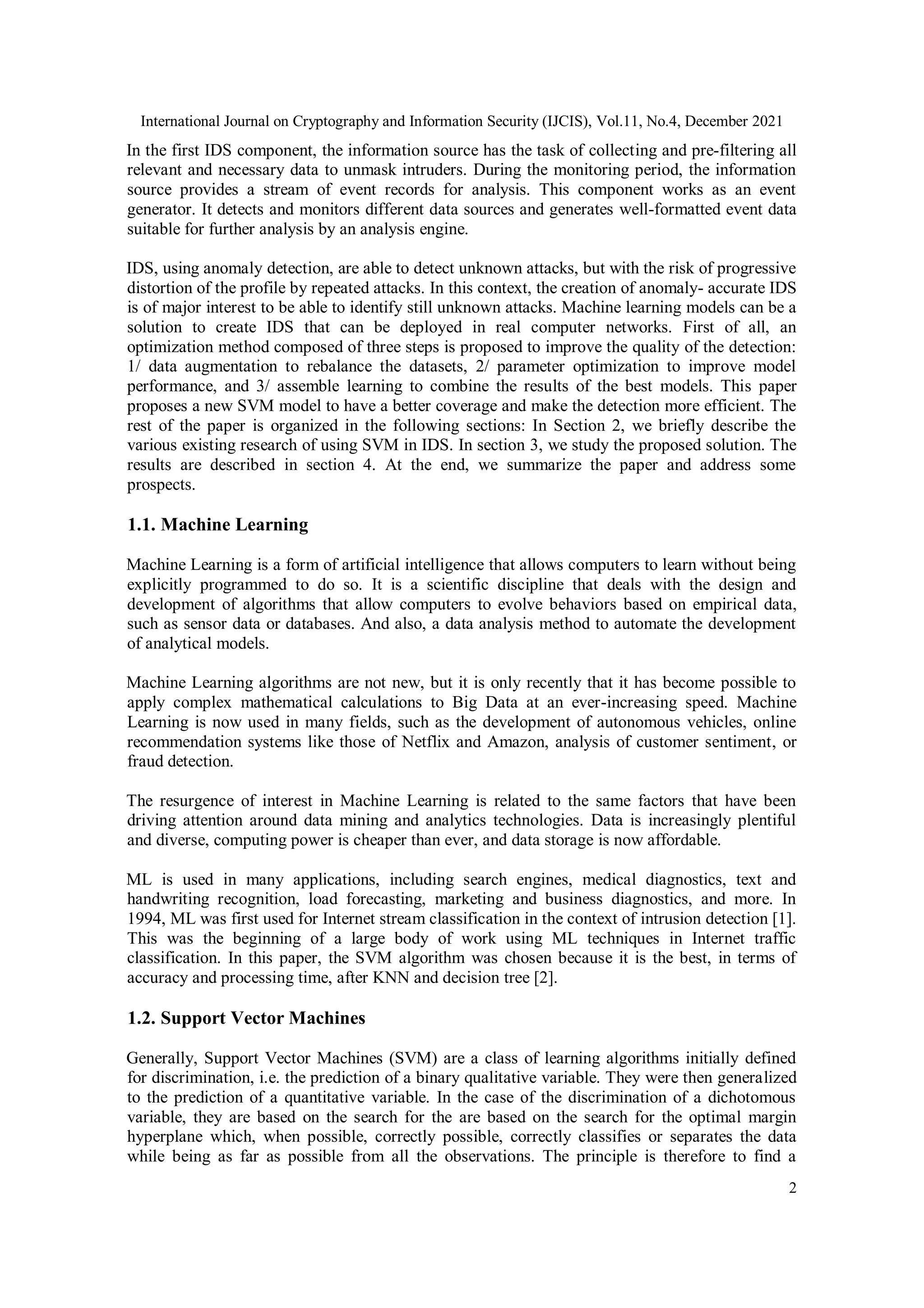 International Journal on Cryptography and Information Security (IJCIS), Vol.11, No.4, December 2021
2
In the first IDS component, the information source has the task of collecting and pre-filtering all
relevant and necessary data to unmask intruders. During the monitoring period, the information
source provides a stream of event records for analysis. This component works as an event
generator. It detects and monitors different data sources and generates well-formatted event data
suitable for further analysis by an analysis engine.
IDS, using anomaly detection, are able to detect unknown attacks, but with the risk of progressive
distortion of the profile by repeated attacks. In this context, the creation of anomaly- accurate IDS
is of major interest to be able to identify still unknown attacks. Machine learning models can be a
solution to create IDS that can be deployed in real computer networks. First of all, an
optimization method composed of three steps is proposed to improve the quality of the detection:
1/ data augmentation to rebalance the datasets, 2/ parameter optimization to improve model
performance, and 3/ assemble learning to combine the results of the best models. This paper
proposes a new SVM model to have a better coverage and make the detection more efficient. The
rest of the paper is organized in the following sections: In Section 2, we briefly describe the
various existing research of using SVM in IDS. In section 3, we study the proposed solution. The
results are described in section 4. At the end, we summarize the paper and address some
prospects.
1.1. Machine Learning
Machine Learning is a form of artificial intelligence that allows computers to learn without being
explicitly programmed to do so. It is a scientific discipline that deals with the design and
development of algorithms that allow computers to evolve behaviors based on empirical data,
such as sensor data or databases. And also, a data analysis method to automate the development
of analytical models.
Machine Learning algorithms are not new, but it is only recently that it has become possible to
apply complex mathematical calculations to Big Data at an ever-increasing speed. Machine
Learning is now used in many fields, such as the development of autonomous vehicles, online
recommendation systems like those of Netflix and Amazon, analysis of customer sentiment, or
fraud detection.
The resurgence of interest in Machine Learning is related to the same factors that have been
driving attention around data mining and analytics technologies. Data is increasingly plentiful
and diverse, computing power is cheaper than ever, and data storage is now affordable.
ML is used in many applications, including search engines, medical diagnostics, text and
handwriting recognition, load forecasting, marketing and business diagnostics, and more. In
1994, ML was first used for Internet stream classification in the context of intrusion detection [1].
This was the beginning of a large body of work using ML techniques in Internet traffic
classification. In this paper, the SVM algorithm was chosen because it is the best, in terms of
accuracy and processing time, after KNN and decision tree [2].
1.2. Support Vector Machines
Generally, Support Vector Machines (SVM) are a class of learning algorithms initially defined
for discrimination, i.e. the prediction of a binary qualitative variable. They were then generalized
to the prediction of a quantitative variable. In the case of the discrimination of a dichotomous
variable, they are based on the search for the are based on the search for the optimal margin
hyperplane which, when possible, correctly possible, correctly classifies or separates the data
while being as far as possible from all the observations. The principle is therefore to find a
 