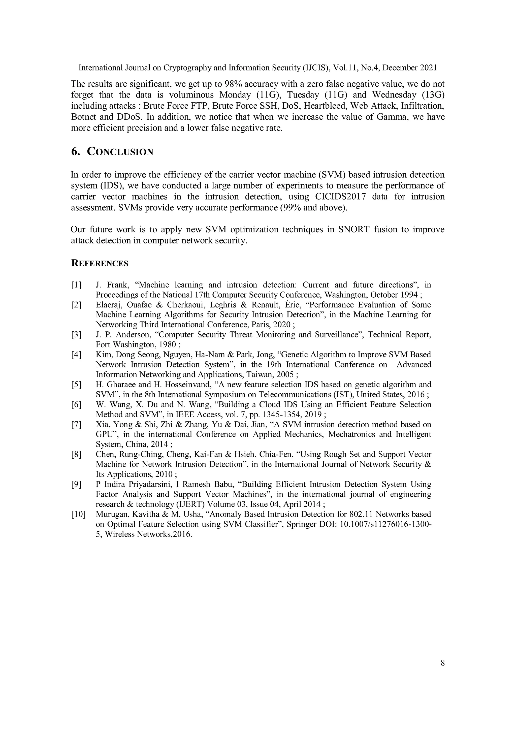 International Journal on Cryptography and Information Security (IJCIS), Vol.11, No.4, December 2021
8
The results are significant, we get up to 98% accuracy with a zero false negative value, we do not
forget that the data is voluminous Monday (11G), Tuesday (11G) and Wednesday (13G)
including attacks : Brute Force FTP, Brute Force SSH, DoS, Heartbleed, Web Attack, Infiltration,
Botnet and DDoS. In addition, we notice that when we increase the value of Gamma, we have
more efficient precision and a lower false negative rate.
6. CONCLUSION
In order to improve the efficiency of the carrier vector machine (SVM) based intrusion detection
system (IDS), we have conducted a large number of experiments to measure the performance of
carrier vector machines in the intrusion detection, using CICIDS2017 data for intrusion
assessment. SVMs provide very accurate performance (99% and above).
Our future work is to apply new SVM optimization techniques in SNORT fusion to improve
attack detection in computer network security.
REFERENCES
[1] J. Frank, “Machine learning and intrusion detection: Current and future directions”, in
Proceedings of the National 17th Computer Security Conference, Washington, October 1994 ;
[2] Elaeraj, Ouafae & Cherkaoui, Leghris & Renault, Éric, “Performance Evaluation of Some
Machine Learning Algorithms for Security Intrusion Detection”, in the Machine Learning for
Networking Third International Conference, Paris, 2020 ;
[3] J. P. Anderson, “Computer Security Threat Monitoring and Surveillance”, Technical Report,
Fort Washington, 1980 ;
[4] Kim, Dong Seong, Nguyen, Ha-Nam & Park, Jong, “Genetic Algorithm to Improve SVM Based
Network Intrusion Detection System”, in the 19th International Conference on Advanced
Information Networking and Applications, Taiwan, 2005 ;
[5] H. Gharaee and H. Hosseinvand, “A new feature selection IDS based on genetic algorithm and
SVM”, in the 8th International Symposium on Telecommunications (IST), United States, 2016 ;
[6] W. Wang, X. Du and N. Wang, “Building a Cloud IDS Using an Efficient Feature Selection
Method and SVM”, in IEEE Access, vol. 7, pp. 1345-1354, 2019 ;
[7] Xia, Yong & Shi, Zhi & Zhang, Yu & Dai, Jian, “A SVM intrusion detection method based on
GPU”, in the international Conference on Applied Mechanics, Mechatronics and Intelligent
System, China, 2014 ;
[8] Chen, Rung-Ching, Cheng, Kai-Fan & Hsieh, Chia-Fen, “Using Rough Set and Support Vector
Machine for Network Intrusion Detection”, in the International Journal of Network Security &
Its Applications, 2010 ;
[9] P Indira Priyadarsini, I Ramesh Babu, “Building Efficient Intrusion Detection System Using
Factor Analysis and Support Vector Machines”, in the international journal of engineering
research & technology (IJERT) Volume 03, Issue 04, April 2014 ;
[10] Murugan, Kavitha & M, Usha, “Anomaly Based Intrusion Detection for 802.11 Networks based
on Optimal Feature Selection using SVM Classifier”, Springer DOI: 10.1007/s11276016-1300-
5, Wireless Networks,2016.
 